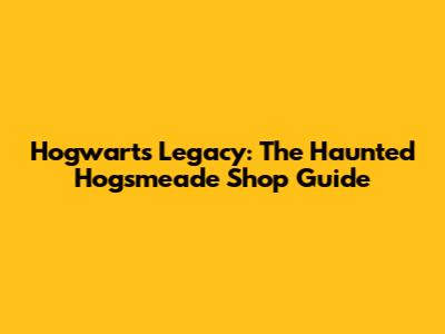 Hogwarts Legacy: The Haunted Hogsmeade Shop Guide