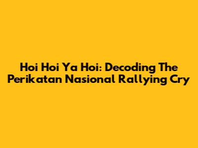 Hoi Hoi Ya Hoi: Decoding The Perikatan Nasional Rallying Cry