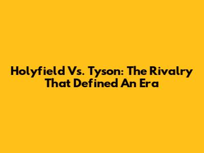 Holyfield Vs. Tyson: The Rivalry That Defined An Era