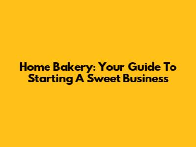 Home Bakery: Your Guide To Starting A Sweet Business