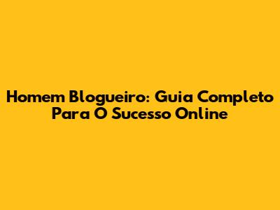 Homem Blogueiro: Guia Completo Para O Sucesso Online