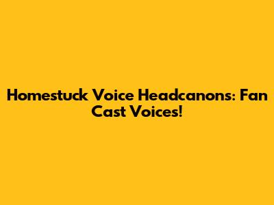 Homestuck Voice Headcanons: Fan Cast Voices!