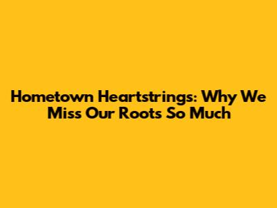Hometown Heartstrings: Why We Miss Our Roots So Much