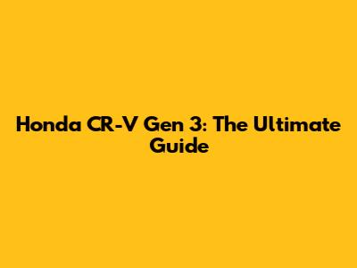 Honda CR-V Gen 3: The Ultimate Guide