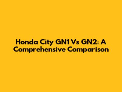 Honda City GN1 Vs GN2: A Comprehensive Comparison