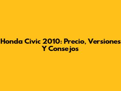 Honda Civic 2010: Precio, Versiones Y Consejos