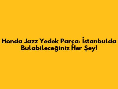 Honda Jazz Yedek Parça: İstanbul'da Bulabileceğiniz Her Şey!