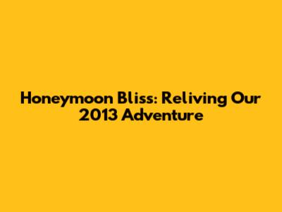Honeymoon Bliss: Reliving Our 2013 Adventure