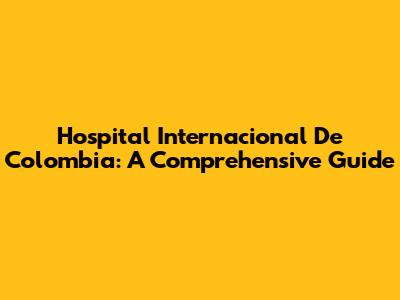 Hospital Internacional De Colombia: A Comprehensive Guide