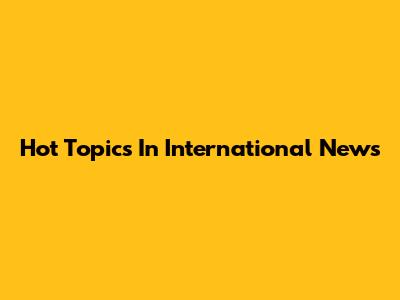 Hot Topics In International News