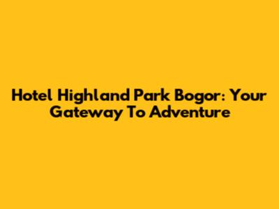 Hotel Highland Park Bogor: Your Gateway To Adventure