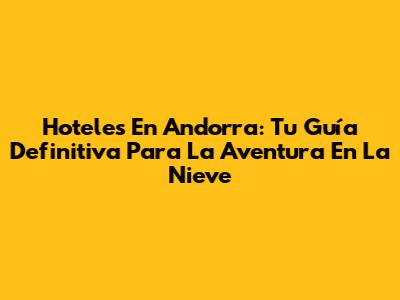 Hoteles En Andorra: Tu Guía Definitiva Para La Aventura En La Nieve