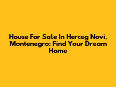 House For Sale In Herceg Novi, Montenegro: Find Your Dream Home