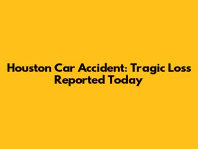 Houston Car Accident: Tragic Loss Reported Today