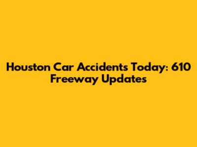 Houston Car Accidents Today: 610 Freeway Updates