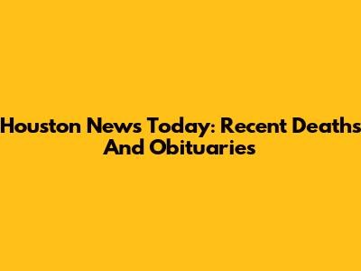 Houston News Today: Recent Deaths And Obituaries