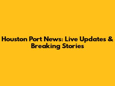 Houston Port News: Live Updates & Breaking Stories