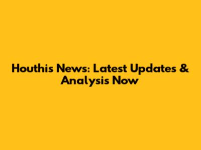Houthis News: Latest Updates & Analysis Now
