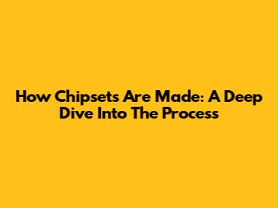 How Chipsets Are Made: A Deep Dive Into The Process