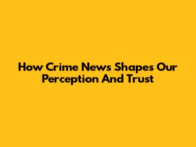How Crime News Shapes Our Perception And Trust