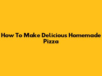 How To Make Delicious Homemade Pizza