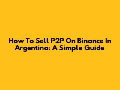 How To Sell P2P On Binance In Argentina: A Simple Guide