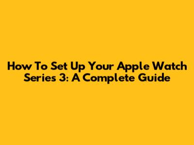 How To Set Up Your Apple Watch Series 3: A Complete Guide