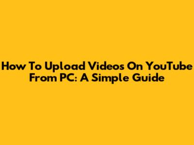How To Upload Videos On YouTube From PC: A Simple Guide