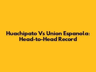 Huachipato Vs Union Espanola: Head-to-Head Record