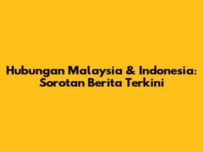 Hubungan Malaysia & Indonesia: Sorotan Berita Terkini