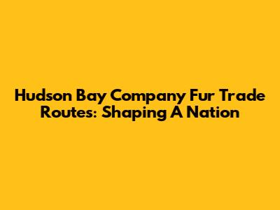 Hudson Bay Company Fur Trade Routes: Shaping A Nation