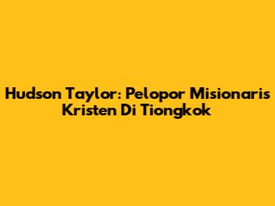 Hudson Taylor: Pelopor Misionaris Kristen Di Tiongkok