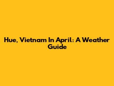 Hue, Vietnam In April: A Weather Guide