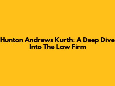 Hunton Andrews Kurth: A Deep Dive Into The Law Firm