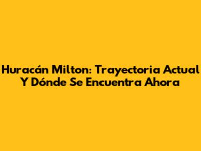 Huracán Milton: Trayectoria Actual Y Dónde Se Encuentra Ahora