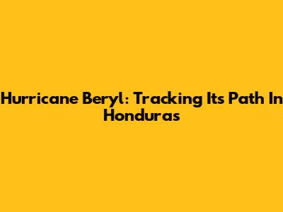 Hurricane Beryl: Tracking Its Path In Honduras
