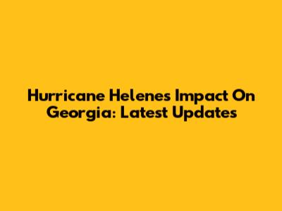Hurricane Helene's Impact On Georgia: Latest Updates