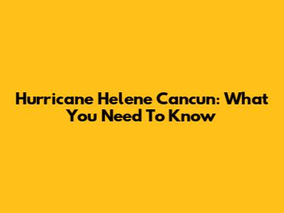 Hurricane Helene Cancun: What You Need To Know