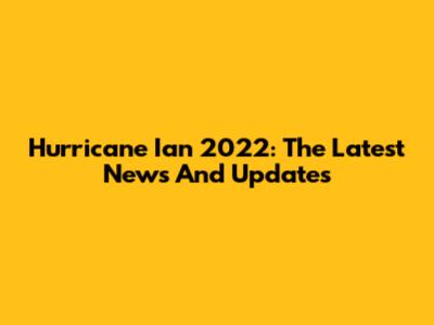 Hurricane Ian 2022: The Latest News And Updates