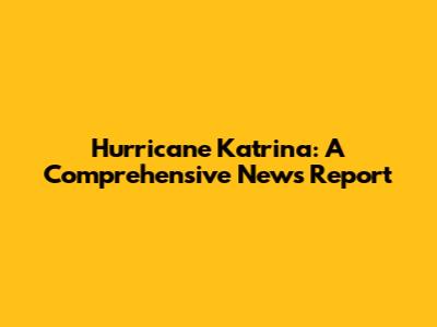 Hurricane Katrina: A Comprehensive News Report