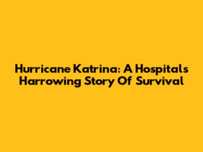 Hurricane Katrina: A Hospital's Harrowing Story Of Survival