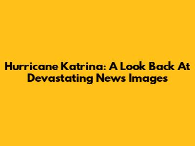 Hurricane Katrina: A Look Back At Devastating News Images