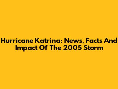 Hurricane Katrina: News, Facts And Impact Of The 2005 Storm