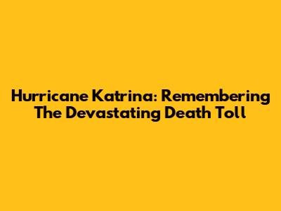 Hurricane Katrina: Remembering The Devastating Death Toll