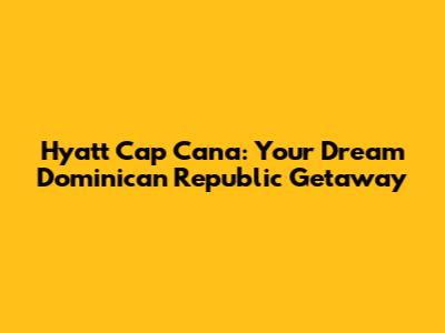 Hyatt Cap Cana: Your Dream Dominican Republic Getaway
