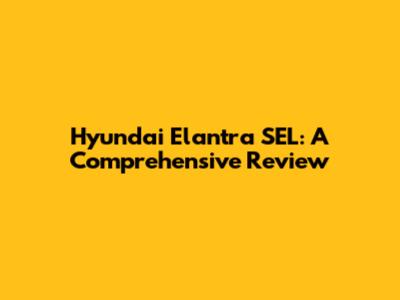 Hyundai Elantra SEL: A Comprehensive Review