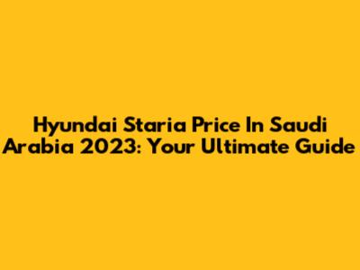 Hyundai Staria Price In Saudi Arabia 2023: Your Ultimate Guide