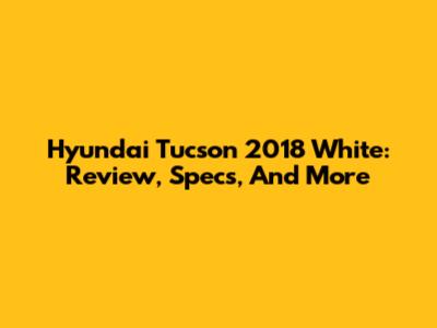 Hyundai Tucson 2018 White: Review, Specs, And More