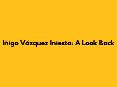 Iñigo Vázquez Iniesta: A Look Back