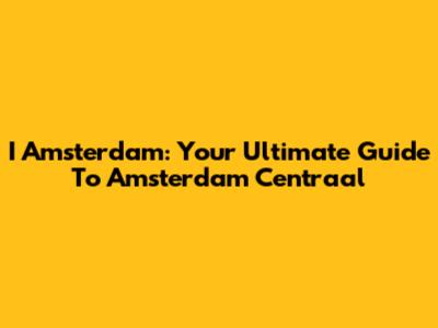 I Amsterdam: Your Ultimate Guide To Amsterdam Centraal